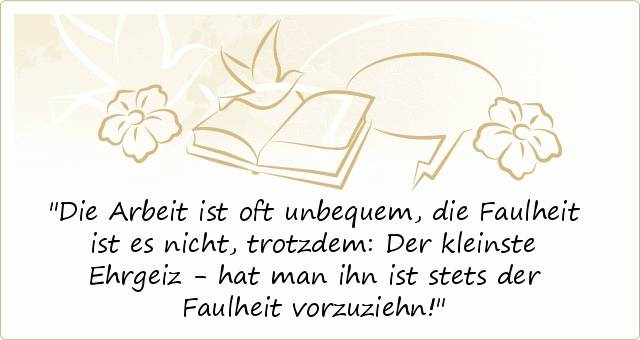 Die Arbeit ist oft unbequem,
die Faulheit ist es nicht, trotzdem:
Der kleinste Ehrgeiz - hat man ihn
ist stets der Faulheit vorzuziehn! Die Arbeit ist oft unbequem,
die Faulheit ist es nicht, trotzdem:
Der kleinste Ehrgeiz - hat man ihn
ist stets der Faulheit vorzuziehn!