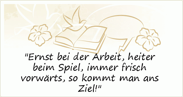 Ernst bei der Arbeit,
heiter beim Spiel,
immer frisch vorwärts,
so kommt man ans Ziel! Ernst bei der Arbeit,
heiter beim Spiel,
immer frisch vorwärts,
so kommt man ans Ziel!