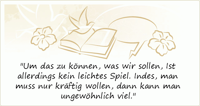 Um das zu können, was wir sollen,
Ist allerdings kein leichtes Spiel.
Indes, man muss nur kräftig wollen,
dann kann man ungewöhnlich viel. Um das zu können, was wir sollen,
Ist allerdings kein leichtes Spiel.
Indes, man muss nur kräftig wollen,
dann kann man ungewöhnlich viel.