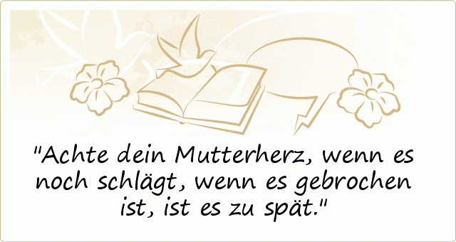 Achte dein Mutterherz,
wenn es noch schlägt,
wenn es gebrochen ist,
ist es zu spät. Achte dein Mutterherz,
wenn es noch schlägt,
wenn es gebrochen ist,
ist es zu spät.