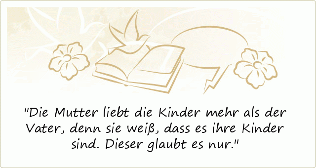 Die Mutter liebt die Kinder
mehr als der Vater,
denn sie weiß,
dass es ihre Kinder sind.
Dieser glaubt es nur. Die Mutter liebt die Kinder
mehr als der Vater,
denn sie weiß,
dass es ihre Kinder sind.
Dieser glaubt es nur.