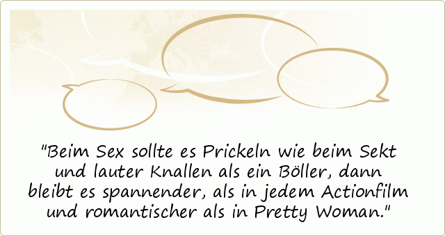 Beim Sex sollte es Prickeln wie beim Sekt und lauter Knallen als ein Böller, dann bleibt es spannender, als in jedem Actionfilm und romantischer als in Pretty Woman. Beim Sex sollte es Prickeln wie beim Sekt und lauter Knallen als ein Böller, dann bleibt es spannender, als in jedem Actionfilm und romantischer als in Pretty Woman.