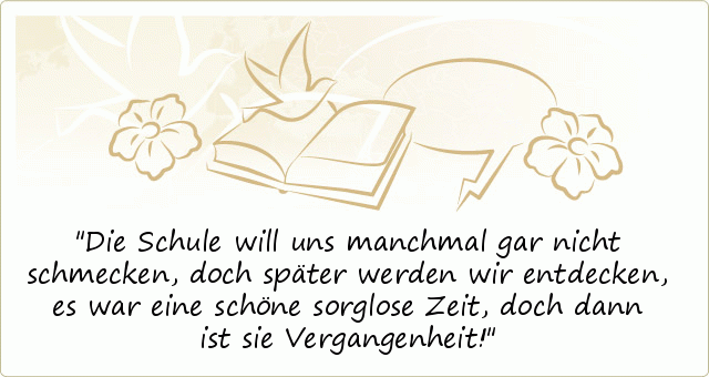 Die Schule will uns manchmal gar nicht schmecken,
doch später werden wir entdecken,
es war eine schöne sorglose Zeit,
doch dann ist sie Vergangenheit! Die Schule will uns manchmal gar nicht schmecken,
doch später werden wir entdecken,
es war eine schöne sorglose Zeit,
doch dann ist sie Vergangenheit!