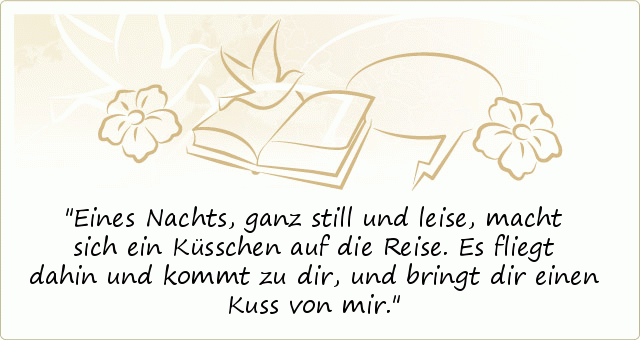 Eines Nachts, ganz still und leise,
macht sich ein Küsschen auf die Reise.
Es fliegt dahin und kommt zu dir,
und bringt dir einen Kuss von mir. Eines Nachts, ganz still und leise,
macht sich ein Küsschen auf die Reise.
Es fliegt dahin und kommt zu dir,
und bringt dir einen Kuss von mir.