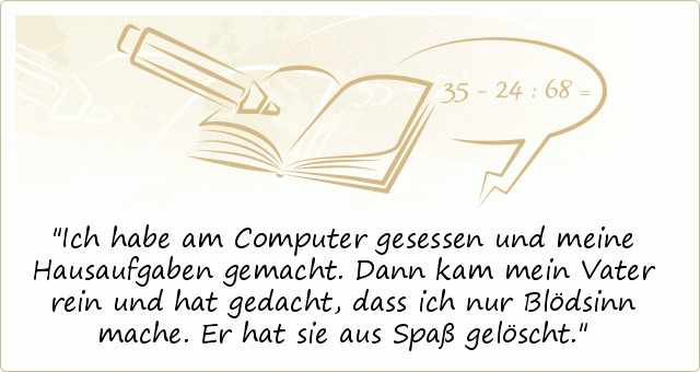 Ich habe am Computer gesessen und meine Hausaufgaben gemacht. Dann kam mein Vater rein und hat gedacht, dass ich nur Blödsinn mache. Er hat sie aus Spaß gelöscht. Ich habe am Computer gesessen und meine Hausaufgaben gemacht. Dann kam mein Vater rein und hat gedacht, dass ich nur Blödsinn mache. Er hat sie aus Spaß gelöscht.