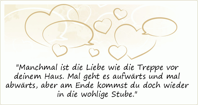 Manchmal ist die Liebe wie die Treppe vor deinem Haus. Mal geht es aufwärts und mal abwärts, aber am Ende kommst du doch wieder in die wohlige Stube. Manchmal ist die Liebe wie die Treppe vor deinem Haus. Mal geht es aufwärts und mal abwärts, aber am Ende kommst du doch wieder in die wohlige Stube.