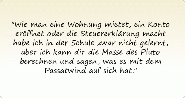 Wie man eine Wohnung mietet, ein Konto eröffnet oder die Steuererklärung macht habe ich in der Schule zwar nicht gelernt, aber ich kann dir die Masse des Pluto berechnen und sagen, was es mit dem Passatwind auf sich hat. Wie man eine Wohnung mietet, ein Konto eröffnet oder die Steuererklärung macht habe ich in der Schule zwar nicht gelernt, aber ich kann dir die Masse des Pluto berechnen und sagen, was es mit dem Passatwind auf sich hat.