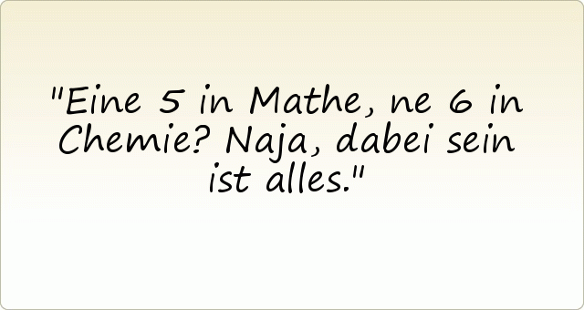 Eine 5 in Mathe, ne 6 in Chemie? Naja, dabei sein ist alles. Eine 5 in Mathe, ne 6 in Chemie? Naja, dabei sein ist alles.