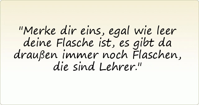 Merke dir eins, egal wie leer deine Flasche ist, es gibt da draußen immer noch Flaschen, die sind Lehrer. Merke dir eins, egal wie leer deine Flasche ist, es gibt da draußen immer noch Flaschen, die sind Lehrer.