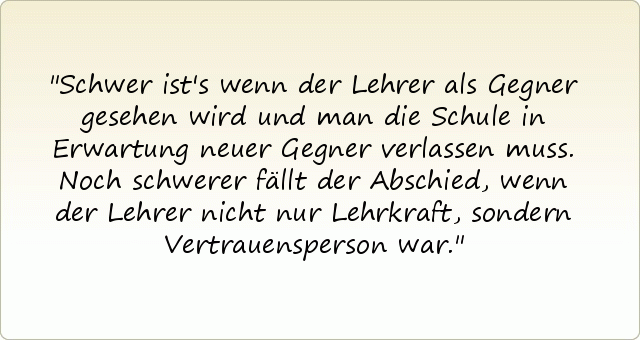 Schwer ist's wenn der Lehrer als Gegner gesehen wird und man die Schule in Erwartung neuer Gegner verlassen muss. Noch schwerer fällt der Abschied, wenn der Lehrer nicht nur Lehrkraft, sondern Vertrauensperson war. Schwer ist's wenn der Lehrer als Gegner gesehen wird und man die Schule in Erwartung neuer Gegner verlassen muss. Noch schwerer fällt der Abschied, wenn der Lehrer nicht nur Lehrkraft, sondern Vertrauensperson war.