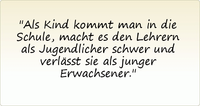 Als Kind kommt man in die Schule, macht es den Lehrern als Jugendlicher schwer und verlässt sie als junger Erwachsener. Als Kind kommt man in die Schule, macht es den Lehrern als Jugendlicher schwer und verlässt sie als junger Erwachsener.