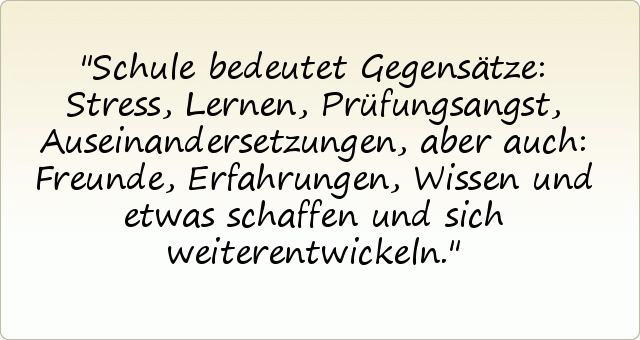 Schule bedeutet Gegensätze: Stress, Lernen, Prüfungsangst, Auseinandersetzungen, aber auch: Freunde, Erfahrungen, Wissen und etwas schaffen und sich weiterentwickeln. Schule bedeutet Gegensätze: Stress, Lernen, Prüfungsangst, Auseinandersetzungen, aber auch: Freunde, Erfahrungen, Wissen und etwas schaffen und sich weiterentwickeln.