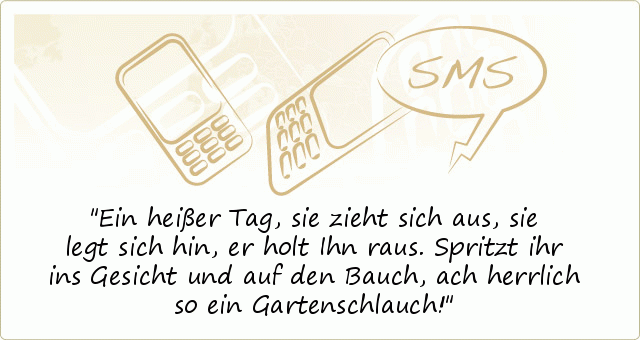 Ein heißer Tag, sie zieht sich aus,
sie legt sich hin, er holt Ihn raus.
Spritzt ihr ins Gesicht und auf den Bauch,
ach herrlich so ein Gartenschlauch! Ein heißer Tag, sie zieht sich aus,
sie legt sich hin, er holt Ihn raus.
Spritzt ihr ins Gesicht und auf den Bauch,
ach herrlich so ein Gartenschlauch!