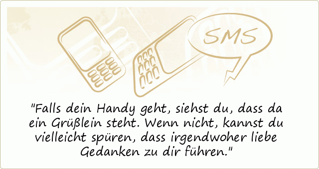 Falls dein Handy geht,
siehst du, dass da ein Grüßlein steht.
Wenn nicht, kannst du vielleicht spüren,
dass irgendwoher liebe Gedanken zu dir führen. Falls dein Handy geht,
siehst du, dass da ein Grüßlein steht.
Wenn nicht, kannst du vielleicht spüren,
dass irgendwoher liebe Gedanken zu dir führen.