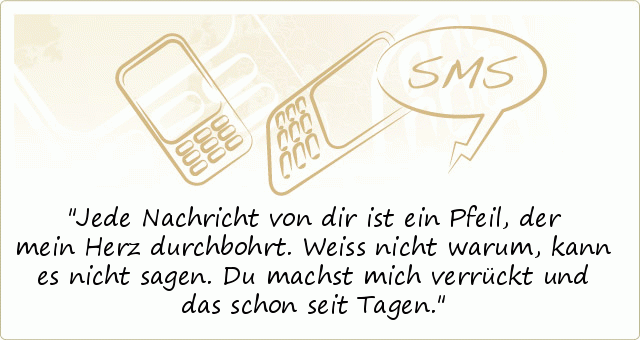 Jede Nachricht von dir ist ein Pfeil,
der mein Herz durchbohrt.
Weiss nicht warum,
kann es nicht sagen.
Du machst mich verrückt
und das schon seit Tagen. Jede Nachricht von dir ist ein Pfeil,
der mein Herz durchbohrt.
Weiss nicht warum,
kann es nicht sagen.
Du machst mich verrückt
und das schon seit Tagen.