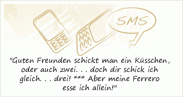 Guten Freunden schickt man ein Küsschen,
oder auch zwei...
doch dir schick ich gleich... drei!
***
Aber meine Ferrero esse ich allein! Guten Freunden schickt man ein Küsschen,
oder auch zwei...
doch dir schick ich gleich... drei!
***
Aber meine Ferrero esse ich allein!