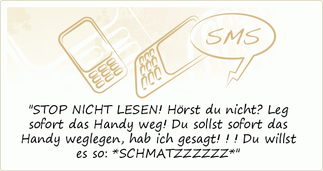 STOP NICHT LESEN!
Hörst du nicht?
Leg sofort das Handy weg!
Du sollst sofort das Handy weglegen,
hab ich gesagt!!!
Du willst es so:
*SCHMATZZZZZZ* STOP NICHT LESEN!
Hörst du nicht?
Leg sofort das Handy weg!
Du sollst sofort das Handy weglegen,
hab ich gesagt!!!
Du willst es so:
*SCHMATZZZZZZ*