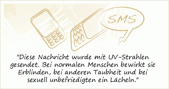 Diese Nachricht wurde mit UV-Strahlen
gesendet. Bei normalen Menschen bewirkt
sie Erblinden, bei anderen Taubheit und bei
sexuell unbefriedigten ein Lächeln. Diese Nachricht wurde mit UV-Strahlen
gesendet. Bei normalen Menschen bewirkt
sie Erblinden, bei anderen Taubheit und bei
sexuell unbefriedigten ein Lächeln.