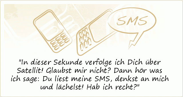 In dieser Sekunde verfolge ich Dich über Satellit!
Glaubst mir nicht?
Dann hör was ich sage:
Du liest meine SMS, denkst an mich
und lächelst! Hab ich recht? In dieser Sekunde verfolge ich Dich über Satellit!
Glaubst mir nicht?
Dann hör was ich sage:
Du liest meine SMS, denkst an mich
und lächelst! Hab ich recht?