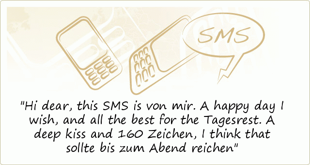 Hi dear, this SMS is von mir.
A happy day I wish,
and all the best for the Tagesrest.
A deep kiss and 160 Zeichen,
I think that sollte bis zum Abend reichen Hi dear, this SMS is von mir.
A happy day I wish,
and all the best for the Tagesrest.
A deep kiss and 160 Zeichen,
I think that sollte bis zum Abend reichen