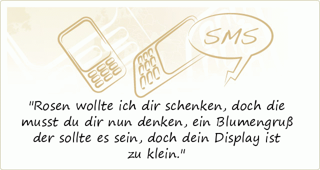 Rosen wollte ich dir schenken,
doch die musst du dir nun denken,
ein Blumengruß der sollte es sein,
doch dein Display ist zu klein. Rosen wollte ich dir schenken,
doch die musst du dir nun denken,
ein Blumengruß der sollte es sein,
doch dein Display ist zu klein.
