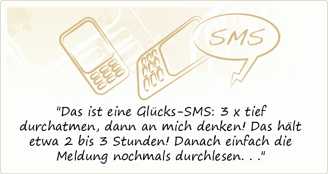 Das ist eine Glücks-SMS:
3 x tief durchatmen,
dann an mich denken!
Das hält etwa 2 bis 3 Stunden!
Danach einfach die Meldung
nochmals durchlesen... Das ist eine Glücks-SMS:
3 x tief durchatmen,
dann an mich denken!
Das hält etwa 2 bis 3 Stunden!
Danach einfach die Meldung
nochmals durchlesen...