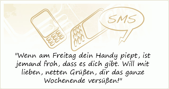 Wenn am Freitag dein Handy piept,
ist jemand froh, dass es dich gibt.
Will mit lieben, netten Grüßen,
dir das ganze Wochenende versüßen! Wenn am Freitag dein Handy piept,
ist jemand froh, dass es dich gibt.
Will mit lieben, netten Grüßen,
dir das ganze Wochenende versüßen!