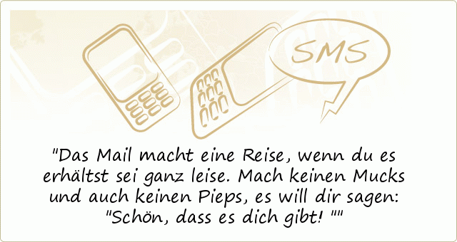 Das Mail macht eine Reise,
wenn du es erhältst sei ganz leise.
Mach keinen Mucks und auch
keinen Pieps, es will dir sagen:
"Schön, dass es dich gibt!" Das Mail macht eine Reise,
wenn du es erhältst sei ganz leise.
Mach keinen Mucks und auch
keinen Pieps, es will dir sagen:
"Schön, dass es dich gibt!"