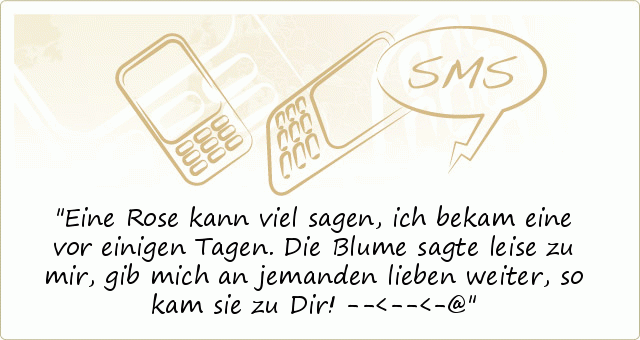 Eine Rose kann viel sagen,
ich bekam eine vor einigen Tagen.
Die Blume sagte leise zu mir,
gib mich an jemanden lieben weiter,
so kam sie zu Dir! --<--<-@ Eine Rose kann viel sagen,
ich bekam eine vor einigen Tagen.
Die Blume sagte leise zu mir,
gib mich an jemanden lieben weiter,
so kam sie zu Dir! --<--<-@