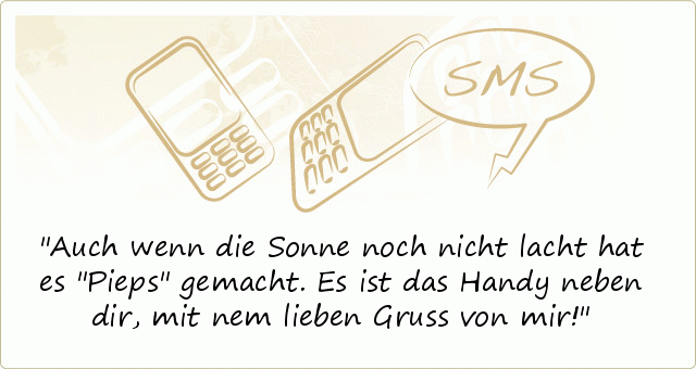 Auch wenn die Sonne noch nicht lacht
hat es "Pieps" gemacht.
Es ist das Handy neben dir,
mit nem lieben Gruss von mir! Auch wenn die Sonne noch nicht lacht
hat es "Pieps" gemacht.
Es ist das Handy neben dir,
mit nem lieben Gruss von mir!