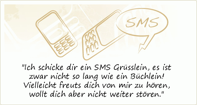 Ich schicke dir ein SMS Grüsslein,
es ist zwar nicht so lang wie ein Büchlein!
Vielleicht freuts dich von mir zu hören,
wollt dich aber nicht weiter stören. Ich schicke dir ein SMS Grüsslein,
es ist zwar nicht so lang wie ein Büchlein!
Vielleicht freuts dich von mir zu hören,
wollt dich aber nicht weiter stören.