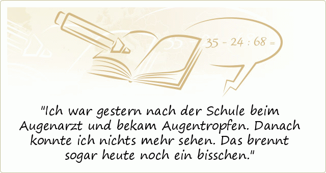 Ich war gestern nach der Schule beim Augenarzt und bekam Augentropfen. Danach konnte ich nichts mehr sehen. Das brennt sogar heute noch ein bisschen. Ich war gestern nach der Schule beim Augenarzt und bekam Augentropfen. Danach konnte ich nichts mehr sehen. Das brennt sogar heute noch ein bisschen.