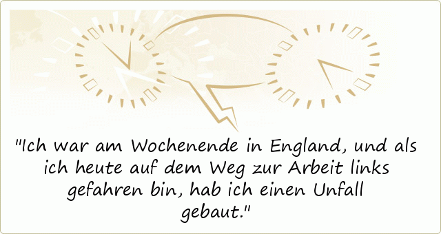 Ich war am Wochenende in England,und als ich heute auf dem Weg zur Arbeit links gefahren bin, hab ich einen Unfall gebaut. Ich war am Wochenende in England,und als ich heute auf dem Weg zur Arbeit links gefahren bin, hab ich einen Unfall gebaut.