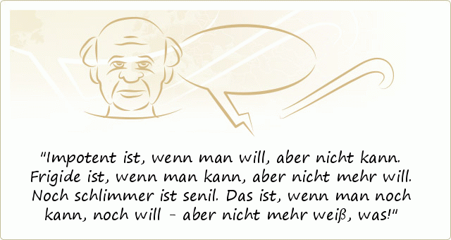 Impotent ist, wenn man will, aber nicht kann. Frigide ist, wenn man kann, aber nicht mehr will. Noch schlimmer ist senil. Das ist, wenn man noch kann, noch will - aber nicht mehr weiß, was! Impotent ist, wenn man will, aber nicht kann. Frigide ist, wenn man kann, aber nicht mehr will. Noch schlimmer ist senil. Das ist, wenn man noch kann, noch will - aber nicht mehr weiß, was!