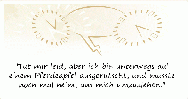 Tut mir leid, aber ich bin unterwegs auf einem Pferdeapfel ausgerutscht, und musste noch mal heim, um mich umzuziehen. Tut mir leid, aber ich bin unterwegs auf einem Pferdeapfel ausgerutscht, und musste noch mal heim, um mich umzuziehen.