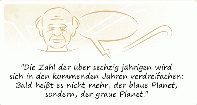 Die Zahl der über sechzig jährigen wird sich in den kommenden Jahren verdreifachen: Bald heißt es nicht mehr, der blaue Planet, sondern, der graue Planet. Die Zahl der über sechzig jährigen wird sich in den kommenden Jahren verdreifachen: Bald heißt es nicht mehr, der blaue Planet, sondern, der graue Planet.