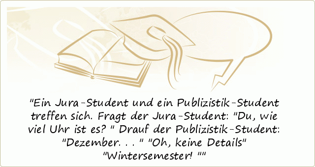 Ein Jura-Student und ein Publizistik-Student treffen sich.
Fragt der Jura-Student: "Du, wie viel Uhr ist es?"
Drauf der Publizistik-Student: "Dezember..."
"Oh, keine Details"
"Wintersemester!" Ein Jura-Student und ein Publizistik-Student treffen sich.
Fragt der Jura-Student: "Du, wie viel Uhr ist es?"
Drauf der Publizistik-Student: "Dezember..."
"Oh, keine Details"
"Wintersemester!"