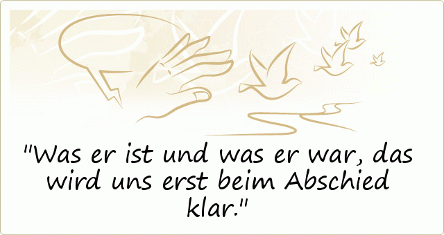 Was er ist und was er war, das wird uns erst beim Abschied klar. Was er ist und was er war, das wird uns erst beim Abschied klar.