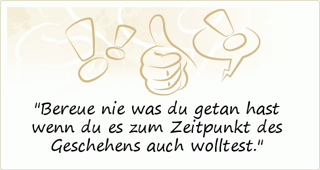 Bereue nie was du getan hast wenn du es zum Zeitpunkt des Geschehens auch wolltest. Bereue nie was du getan hast wenn du es zum Zeitpunkt des Geschehens auch wolltest.