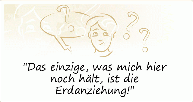 Das einzige, was mich hier noch hält, ist die Erdanziehung! Das einzige, was mich hier noch hält, ist die Erdanziehung!