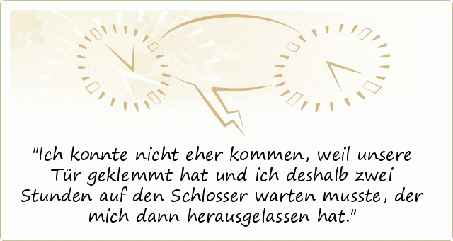 Ich konnte nicht eher kommen, weil unsere Tür geklemmt hat und ich deshalb zwei Stunden auf den Schlosser warten musste, der mich dann herausgelassen hat. Ich konnte nicht eher kommen, weil unsere Tür geklemmt hat und ich deshalb zwei Stunden auf den Schlosser warten musste, der mich dann herausgelassen hat.