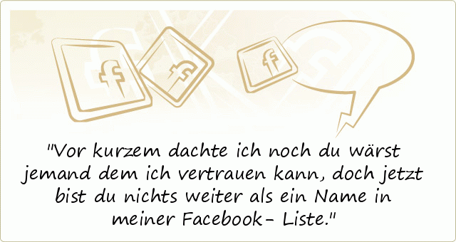 Vor kurzem dachte ich noch du wärst jemand dem ich vertrauen kann, doch jetzt bist du nichts weiter als ein Name in meiner Facebook- Liste. Vor kurzem dachte ich noch du wärst jemand dem ich vertrauen kann, doch jetzt bist du nichts weiter als ein Name in meiner Facebook- Liste.