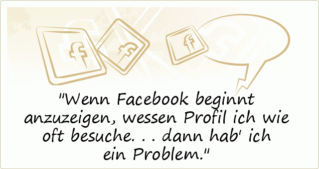 Wenn Facebook beginnt anzuzeigen, wessen Profil ich wie oft besuche... dann hab' ich ein Problem. Wenn Facebook beginnt anzuzeigen, wessen Profil ich wie oft besuche... dann hab' ich ein Problem.