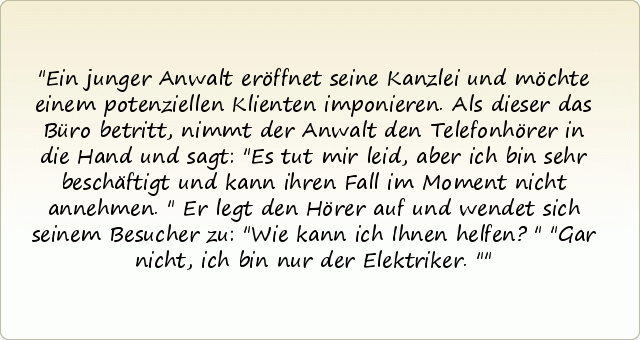 Ein junger Anwalt eröffnet seine Kanzlei und möchte einem potenziellen Klienten imponieren. Als dieser das Büro betritt, nimmt der Anwalt den Telefonhörer in die Hand und sagt: "Es tut mir leid, aber ich bin sehr beschäftigt und kann ihren Fall im Moment nicht annehmen."
Er legt den Hörer auf und wendet sich seinem Besucher zu: "Wie kann ich Ihnen helfen?"
"Gar nicht, ich bin nur der Elektriker." Ein junger Anwalt eröffnet seine Kanzlei und möchte einem potenziellen Klienten imponieren. Als dieser das Büro betritt, nimmt der Anwalt den Telefonhörer in die Hand und sagt: "Es tut mir leid, aber ich bin sehr beschäftigt und kann ihren Fall im Moment nicht annehmen."
Er legt den Hörer auf und wendet sich seinem Besucher zu: "Wie kann ich Ihnen helfen?"
"Gar nicht, ich bin nur der Elektriker."