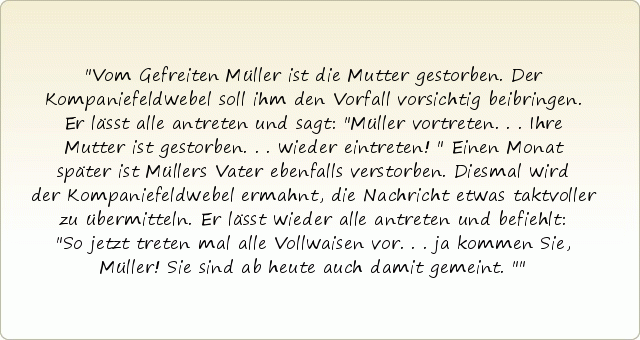 Vom Gefreiten Müller ist die Mutter gestorben. Der Kompaniefeldwebel soll ihm den Vorfall vorsichtig beibringen. Er lässt alle antreten und sagt: "Müller vortreten... Ihre Mutter ist gestorben... wieder eintreten!"
Einen Monat später ist Müllers Vater ebenfalls verstorben. Diesmal wird der Kompaniefeldwebel ermahnt, die Nachricht etwas taktvoller zu übermitteln.
Er lässt wieder alle antreten und befiehlt: "So jetzt treten mal alle Vollwaisen vor... ja kommen Sie, Müller! Sie sind ab heute auch damit gemeint." Vom Gefreiten Müller ist die Mutter gestorben. Der Kompaniefeldwebel soll ihm den Vorfall vorsichtig beibringen. Er lässt alle antreten und sagt: "Müller vortreten... Ihre Mutter ist gestorben... wieder eintreten!"
Einen Monat später ist Müllers Vater ebenfalls verstorben. Diesmal wird der Kompaniefeldwebel ermahnt, die Nachricht etwas taktvoller zu übermitteln.
Er lässt wieder alle antreten und befiehlt: "So jetzt treten mal alle Vollwaisen vor... ja kommen Sie, Müller! Sie sind ab heute auch damit gemeint."