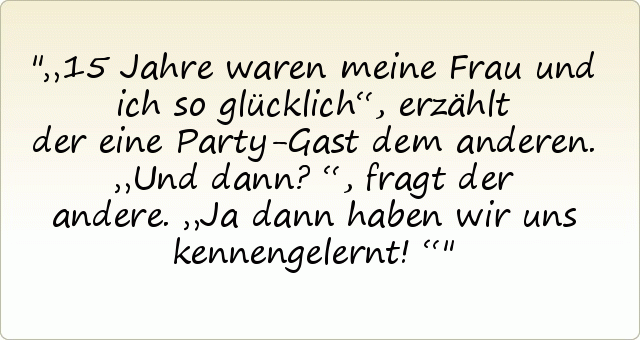 „15 Jahre waren meine Frau und ich so glücklich“, erzählt der eine Party-Gast dem anderen.
„Und dann?“, fragt der andere.
„Ja dann haben wir uns kennengelernt!“ „15 Jahre waren meine Frau und ich so glücklich“, erzählt der eine Party-Gast dem anderen.
„Und dann?“, fragt der andere.
„Ja dann haben wir uns kennengelernt!“