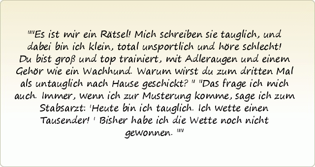 "Es ist mir ein Rätsel! Mich schreiben sie tauglich, und dabei bin ich klein, total unsportlich und höre schlecht! Du bist groß und top trainiert, mit Adleraugen und einem Gehör wie ein Wachhund. Warum wirst du zum dritten Mal als untauglich nach Hause geschickt?"
"Das frage ich mich auch. Immer, wenn ich zur Musterung komme, sage ich zum Stabsarzt: 'Heute bin ich tauglich. Ich wette einen Tausender!' Bisher habe ich die Wette noch nicht gewonnen." "Es ist mir ein Rätsel! Mich schreiben sie tauglich, und dabei bin ich klein, total unsportlich und höre schlecht! Du bist groß und top trainiert, mit Adleraugen und einem Gehör wie ein Wachhund. Warum wirst du zum dritten Mal als untauglich nach Hause geschickt?"
"Das frage ich mich auch. Immer, wenn ich zur Musterung komme, sage ich zum Stabsarzt: 'Heute bin ich tauglich. Ich wette einen Tausender!' Bisher habe ich die Wette noch nicht gewonnen."