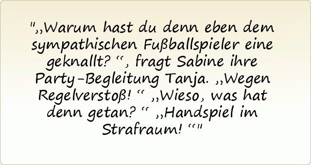 „Warum hast du denn eben dem sympathischen Fußballspieler eine geknallt?“, fragt Sabine ihre Party-Begleitung Tanja.
„Wegen Regelverstoß!“
„Wieso, was hat denn getan?“
„Handspiel im Strafraum!“ „Warum hast du denn eben dem sympathischen Fußballspieler eine geknallt?“, fragt Sabine ihre Party-Begleitung Tanja.
„Wegen Regelverstoß!“
„Wieso, was hat denn getan?“
„Handspiel im Strafraum!“
