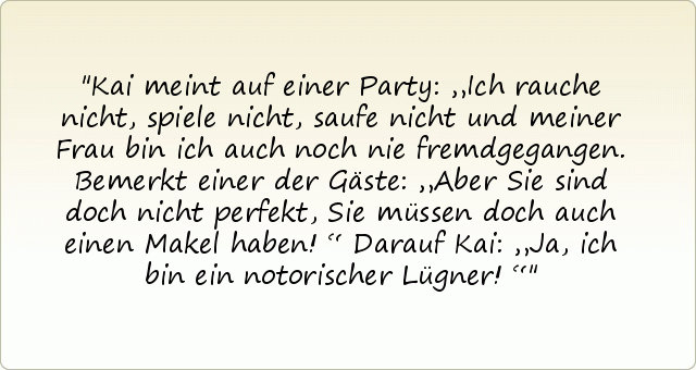 Kai meint auf einer Party: „Ich rauche nicht, spiele nicht, saufe nicht und meiner Frau bin ich auch noch nie fremdgegangen.
Bemerkt einer der Gäste: „Aber Sie sind doch nicht perfekt, Sie müssen doch auch einen Makel haben!“
Darauf Kai: „Ja, ich bin ein notorischer Lügner!“ Kai meint auf einer Party: „Ich rauche nicht, spiele nicht, saufe nicht und meiner Frau bin ich auch noch nie fremdgegangen.
Bemerkt einer der Gäste: „Aber Sie sind doch nicht perfekt, Sie müssen doch auch einen Makel haben!“
Darauf Kai: „Ja, ich bin ein notorischer Lügner!“
