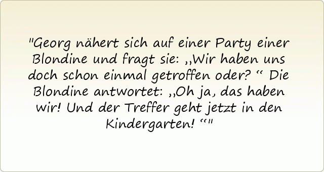 Georg nähert sich auf einer Party einer Blondine und fragt sie: „Wir haben uns doch schon einmal getroffen oder?“
Die Blondine antwortet: „Oh ja, das haben wir! Und der Treffer geht jetzt in den Kindergarten!“ Georg nähert sich auf einer Party einer Blondine und fragt sie: „Wir haben uns doch schon einmal getroffen oder?“
Die Blondine antwortet: „Oh ja, das haben wir! Und der Treffer geht jetzt in den Kindergarten!“
